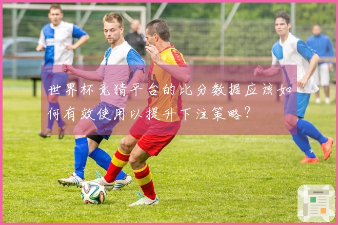 世界杯竞猜平台的比分数据应该如何有效使用以提升下注策略？