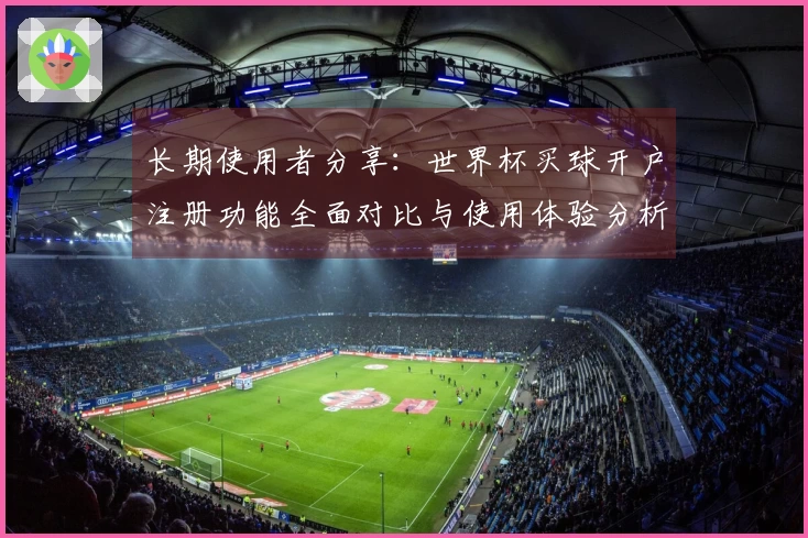 长期使用者分享：世界杯买球开户注册功能全面对比与使用体验分析