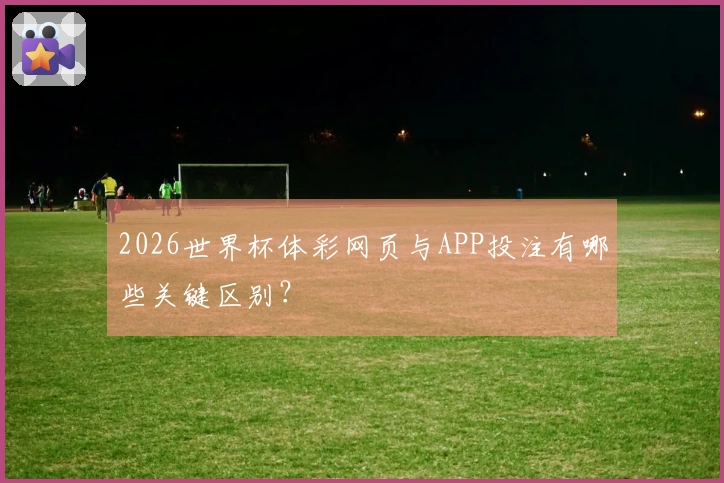 2026世界杯体彩网页与APP投注有哪些关键区别？
