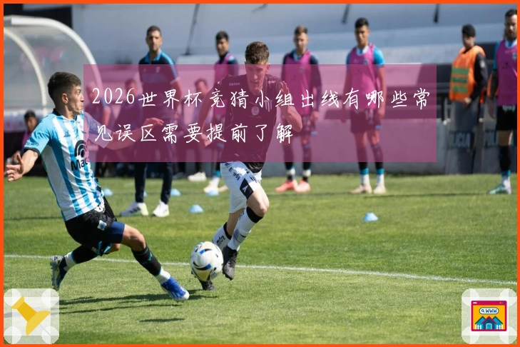 2026世界杯竞猜小组出线有哪些常见误区需要提前了解