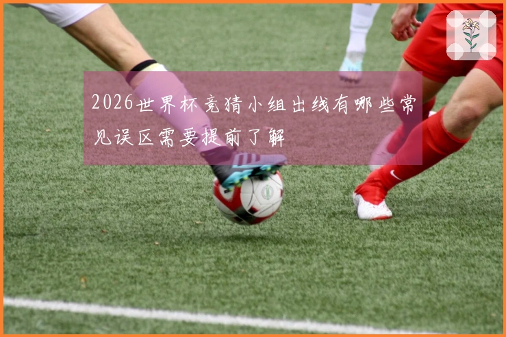 2026世界杯竞猜小组出线有哪些常见误区需要提前了解